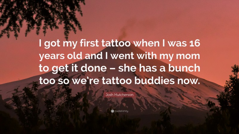 Josh Hutcherson Quote: “I got my first tattoo when I was 16 years old and I went with my mom to get it done – she has a bunch too so we’re tattoo buddies now.”