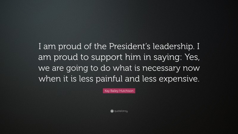 Kay Bailey Hutchison Quote: “I am proud of the President’s leadership. I am proud to support him in saying: Yes, we are going to do what is necessary now when it is less painful and less expensive.”