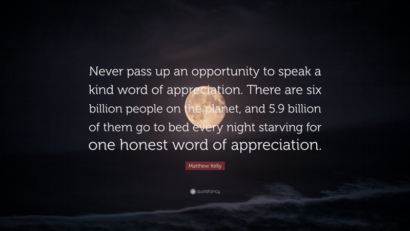 Matthew Kelly Quote: “Never pass up an opportunity to speak a kind word of appreciation. There are six billion people on the planet, and 5.9 billion of them go to bed every night starving for one honest word of appreciation.”