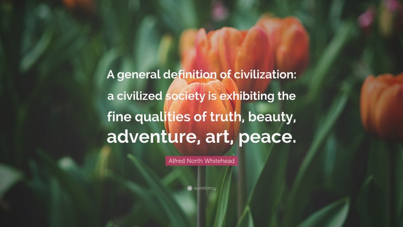 Alfred North Whitehead Quote: “A general definition of civilization: a civilized society is exhibiting the fine qualities of truth, beauty, adventure, art, peace.”