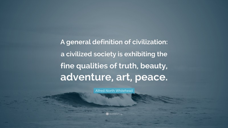 Alfred North Whitehead Quote: “A general definition of civilization: a civilized society is exhibiting the fine qualities of truth, beauty, adventure, art, peace.”