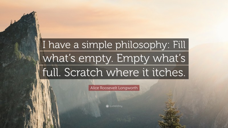 Alice Roosevelt Longworth Quote: “I have a simple philosophy: Fill what’s empty. Empty what’s full. Scratch where it itches.”
