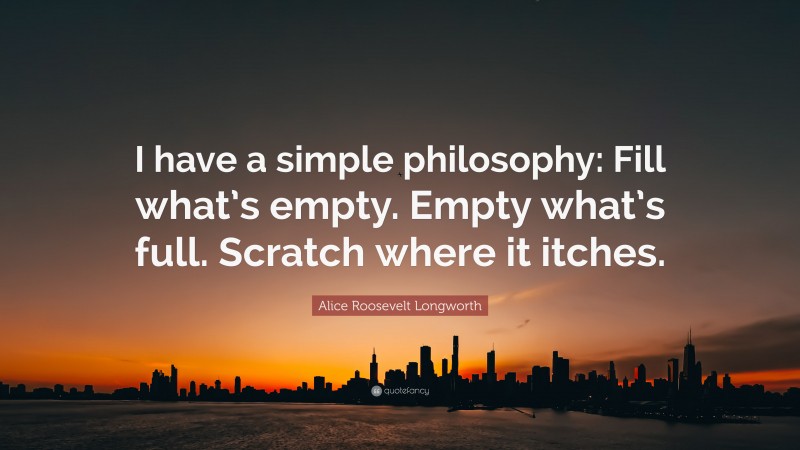 Alice Roosevelt Longworth Quote: “I have a simple philosophy: Fill what’s empty. Empty what’s full. Scratch where it itches.”