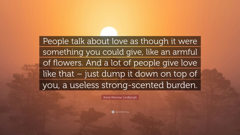 Anne Morrow Lindbergh Quote: “People talk about love as though it were something you could give, like an armful of flowers. And a lot of people give love like that – just dump it down on top of you, a useless strong-scented burden.”