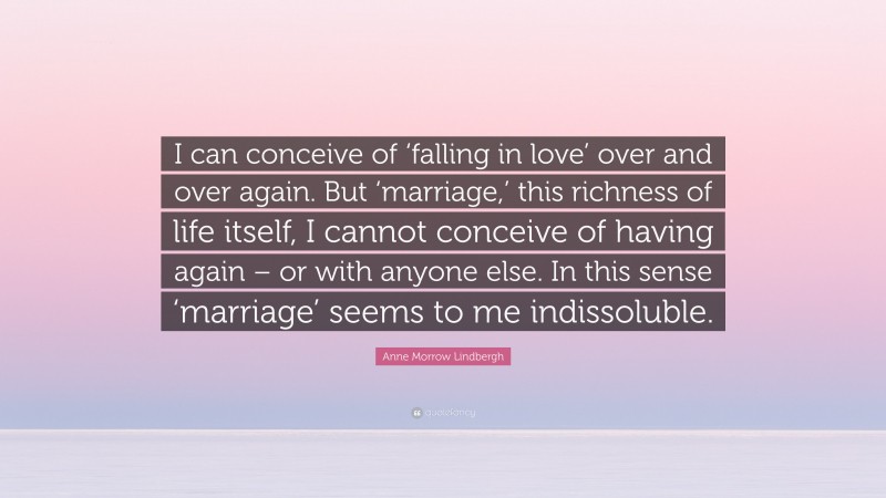 Anne Morrow Lindbergh Quote: “I can conceive of ‘falling in love’ over and over again. But ‘marriage,’ this richness of life itself, I cannot conceive of having again – or with anyone else. In this sense ‘marriage’ seems to me indissoluble.”
