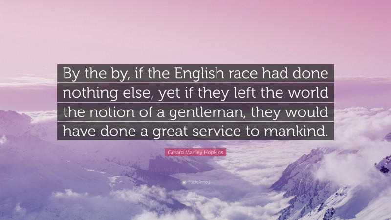 Gerard Manley Hopkins Quote: “By the by, if the English race had done nothing else, yet if they left the world the notion of a gentleman, they would have done a great service to mankind.”