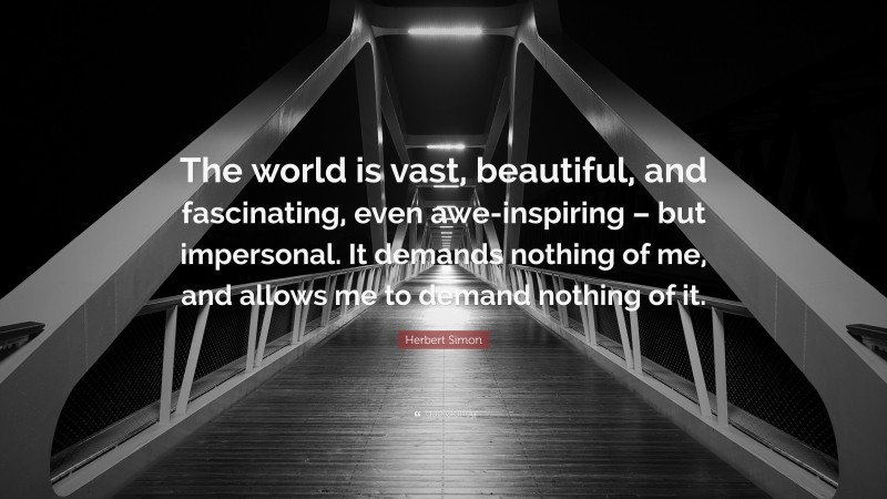 Herbert Simon Quote: “The world is vast, beautiful, and fascinating, even awe-inspiring – but impersonal. It demands nothing of me, and allows me to demand nothing of it.”