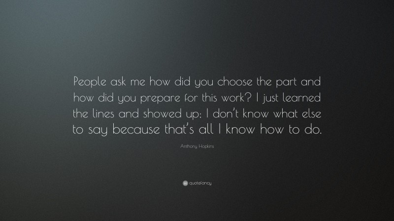 Anthony Hopkins Quote: “People ask me how did you choose the part and how did you prepare for this work? I just learned the lines and showed up; I don’t know what else to say because that’s all I know how to do.”