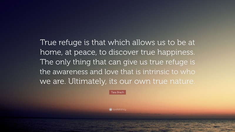 Tara Brach Quote: “True refuge is that which allows us to be at home, at peace, to discover true happiness. The only thing that can give us true refuge is the awareness and love that is intrinsic to who we are. Ultimately, its our own true nature.”