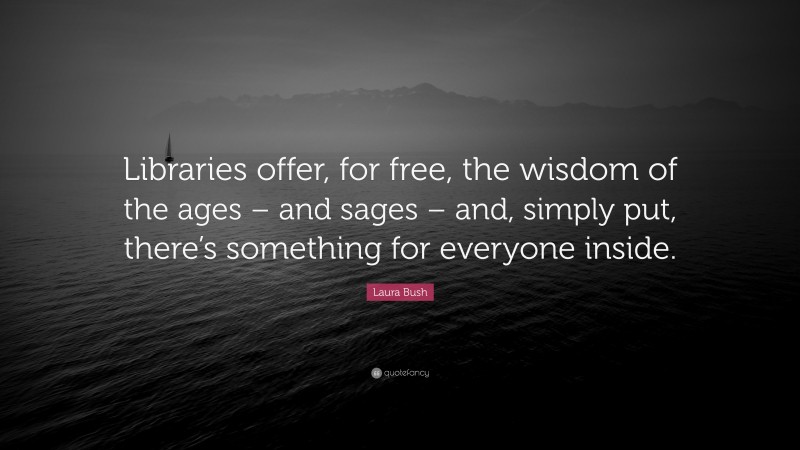 Laura Bush Quote: “Libraries offer, for free, the wisdom of the ages – and sages – and, simply put, there’s something for everyone inside.”