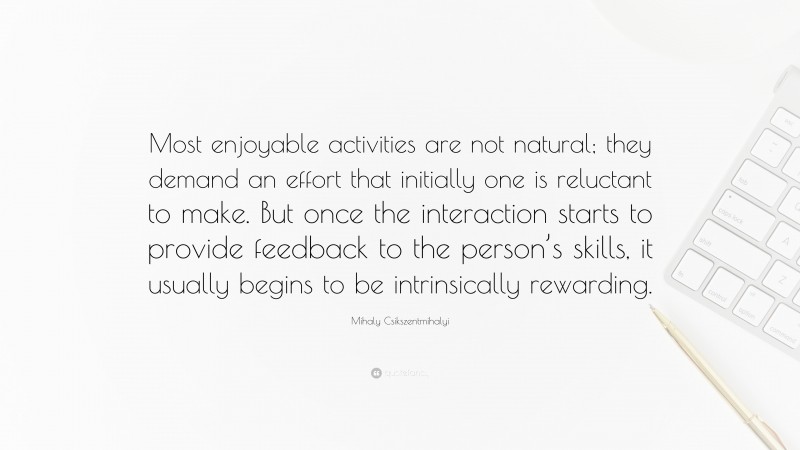 Mihaly Csikszentmihalyi Quote: “Most enjoyable activities are not natural; they demand an effort that initially one is reluctant to make. But once the interaction starts to provide feedback to the person’s skills, it usually begins to be intrinsically rewarding.”