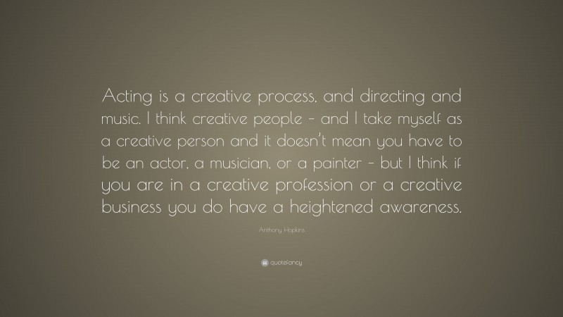 Anthony Hopkins Quote: “Acting is a creative process, and directing and music. I think creative people – and I take myself as a creative person and it doesn’t mean you have to be an actor, a musician, or a painter – but I think if you are in a creative profession or a creative business you do have a heightened awareness.”
