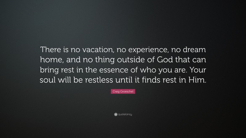 Craig Groeschel Quote: “There is no vacation, no experience, no dream home, and no thing outside of God that can bring rest in the essence of who you are. Your soul will be restless until it finds rest in Him.”