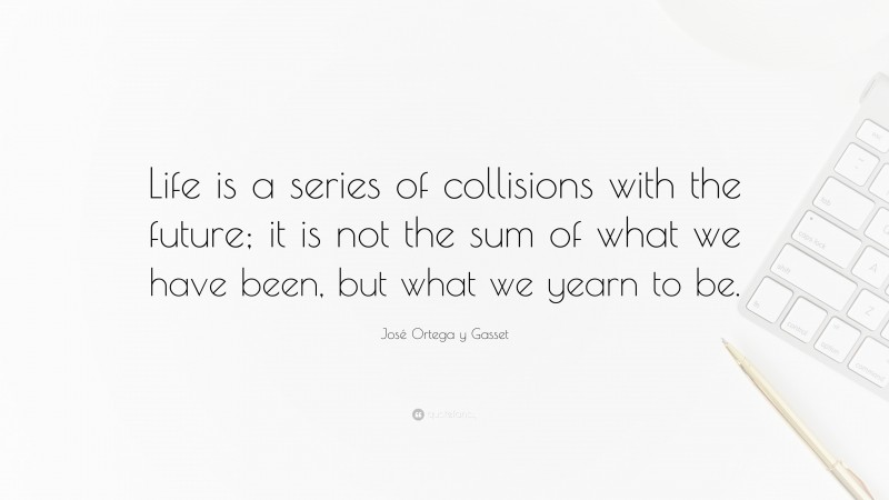 José Ortega y Gasset Quote: “Life is a series of collisions with the future; it is not the sum of what we have been, but what we yearn to be.”
