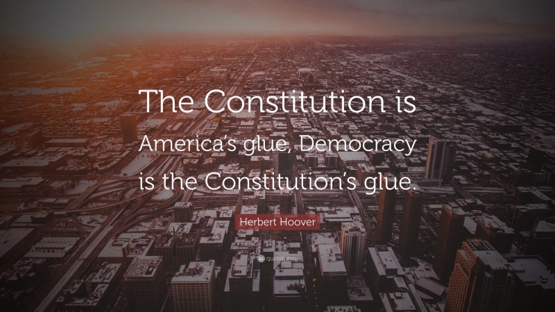 Herbert Hoover Quote: “The Constitution is America’s glue, Democracy is the Constitution’s glue.”