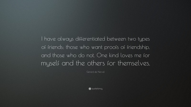 Gérard de Nerval Quote: “I have always differentiated between two types of friends; those who want proofs of friendship, and those who do not. One kind loves me for myself and the others for themselves.”