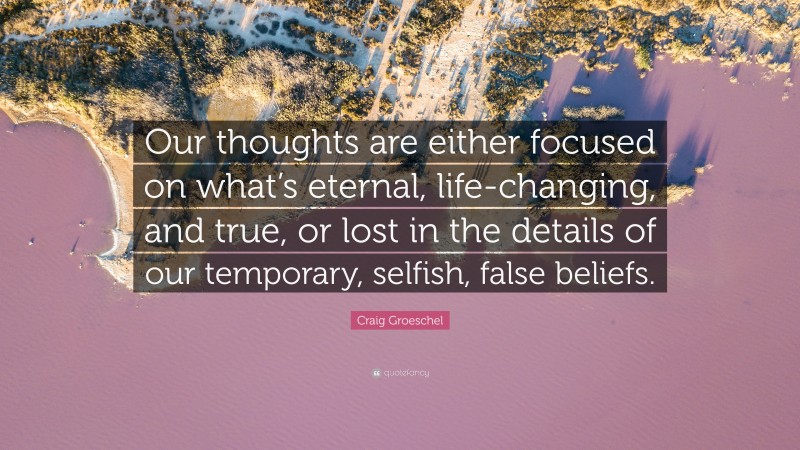 Craig Groeschel Quote: “Our thoughts are either focused on what’s eternal, life-changing, and true, or lost in the details of our temporary, selfish, false beliefs.”