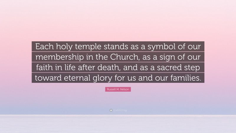 Russell M. Nelson Quote: “Each holy temple stands as a symbol of our membership in the Church, as a sign of our faith in life after death, and as a sacred step toward eternal glory for us and our families.”