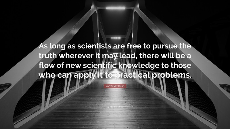 Vannevar Bush Quote: “As long as scientists are free to pursue the truth wherever it may lead, there will be a flow of new scientific knowledge to those who can apply it to practical problems.”