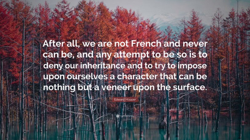 Edward Hopper Quote: “After all, we are not French and never can be, and any attempt to be so is to deny our inheritance and to try to impose upon ourselves a character that can be nothing but a veneer upon the surface.”