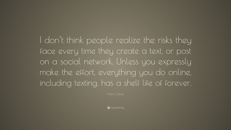 Mark Cuban Quote: “I don’t think people realize the risks they face every time they create a text, or post on a social network. Unless you expressly make the effort, everything you do online, including texting, has a shelf life of forever.”