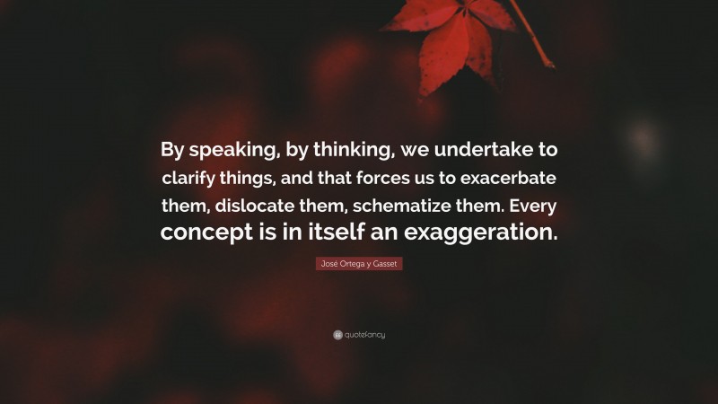 José Ortega y Gasset Quote: “By speaking, by thinking, we undertake to clarify things, and that forces us to exacerbate them, dislocate them, schematize them. Every concept is in itself an exaggeration.”