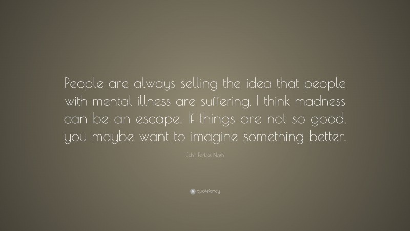 John Forbes Nash Quote: “People are always selling the idea that people with mental illness are suffering. I think madness can be an escape. If things are not so good, you maybe want to imagine something better.”
