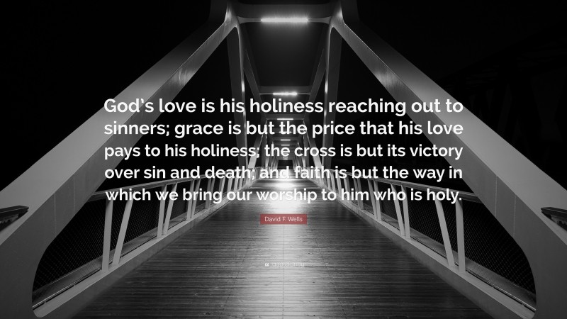 David F. Wells Quote: “God’s love is his holiness reaching out to sinners; grace is but the price that his love pays to his holiness; the cross is but its victory over sin and death; and faith is but the way in which we bring our worship to him who is holy.”