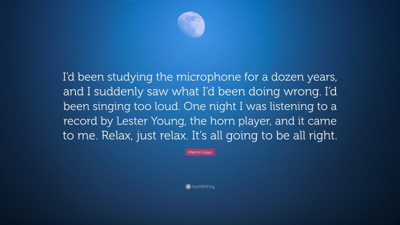 Marvin Gaye Quote: “I’d been studying the microphone for a dozen years, and I suddenly saw what I’d been doing wrong. I’d been singing too loud. One night I was listening to a record by Lester Young, the horn player, and it came to me. Relax, just relax. It’s all going to be all right.”