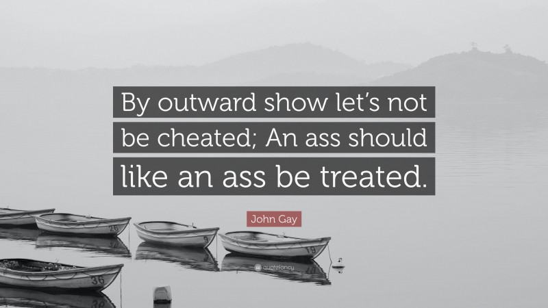 John Gay Quote: “By outward show let’s not be cheated; An ass should like an ass be treated.”