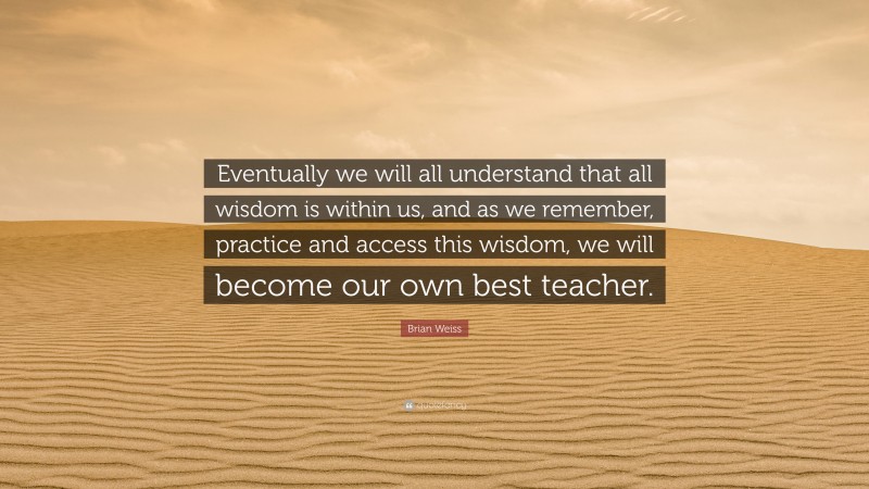 Brian Weiss Quote: “Eventually we will all understand that all wisdom is within us, and as we remember, practice and access this wisdom, we will become our own best teacher.”