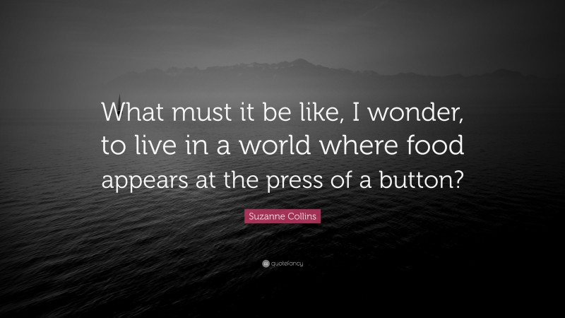 Suzanne Collins Quote: “What must it be like, I wonder, to live in a world where food appears at the press of a button?”
