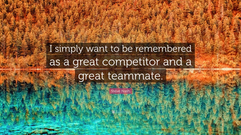 Steve Nash Quote: “I simply want to be remembered as a great competitor and a great teammate.”