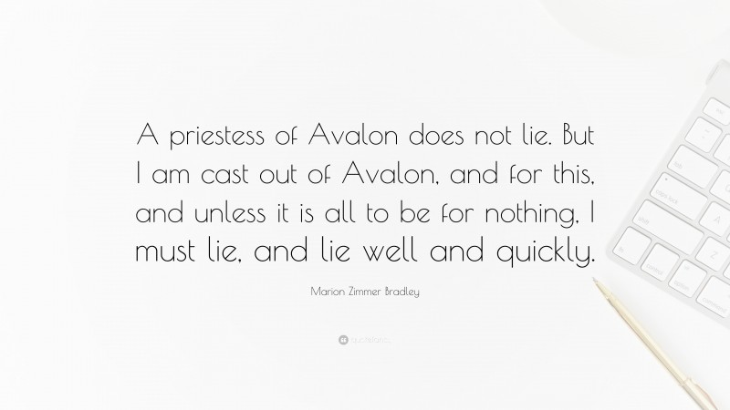Marion Zimmer Bradley Quote: “A priestess of Avalon does not lie. But I am cast out of Avalon, and for this, and unless it is all to be for nothing, I must lie, and lie well and quickly.”