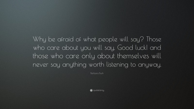 Barbara Bush Quote: “Why be afraid of what people will say? Those who care about you will say, Good luck! and those who care only about themselves will never say anything worth listening to anyway.”