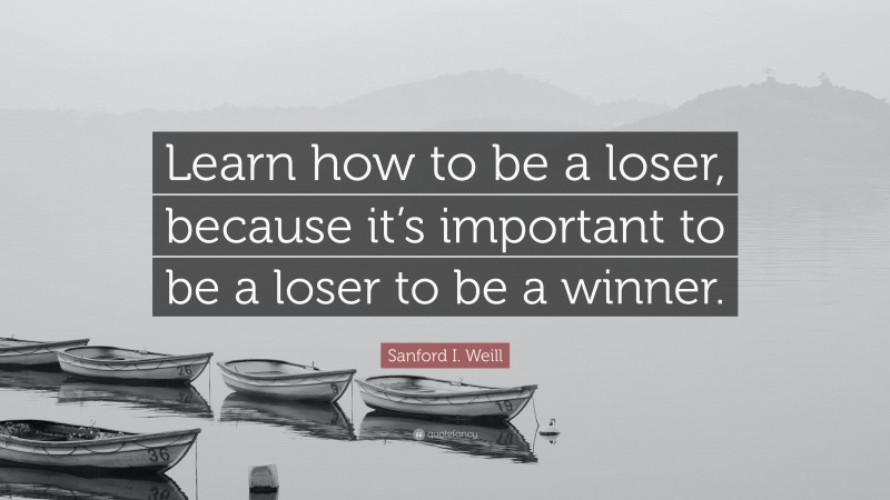 Sanford I. Weill Quote: “Learn how to be a loser, because it’s important to be a loser to be a winner.”