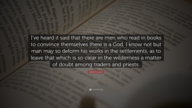 James F. Cooper Quote: “I’ve heard it said that there are men who read in books to convince themselves there is a God. I know not but man may so deform his works in the settlements, as to leave that which is so clear in the wilderness a matter of doubt among traders and priests.”