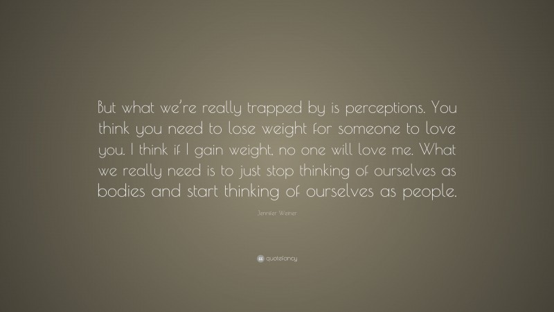 Jennifer Weiner Quote: “But what we’re really trapped by is perceptions. You think you need to lose weight for someone to love you. I think if I gain weight, no one will love me. What we really need is to just stop thinking of ourselves as bodies and start thinking of ourselves as people.”