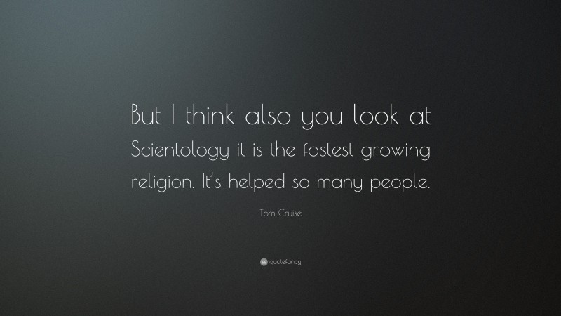 Tom Cruise Quote: “But I think also you look at Scientology it is the fastest growing religion. It’s helped so many people.”