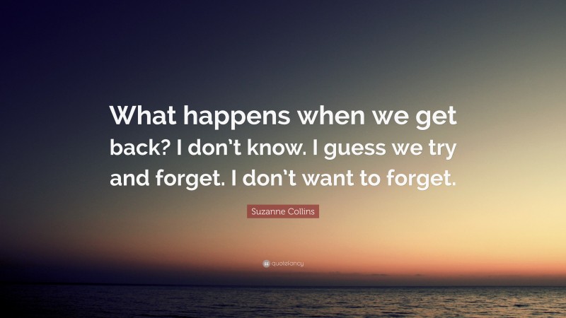 Suzanne Collins Quote: “What happens when we get back? I don’t know. I guess we try and forget. I don’t want to forget.”