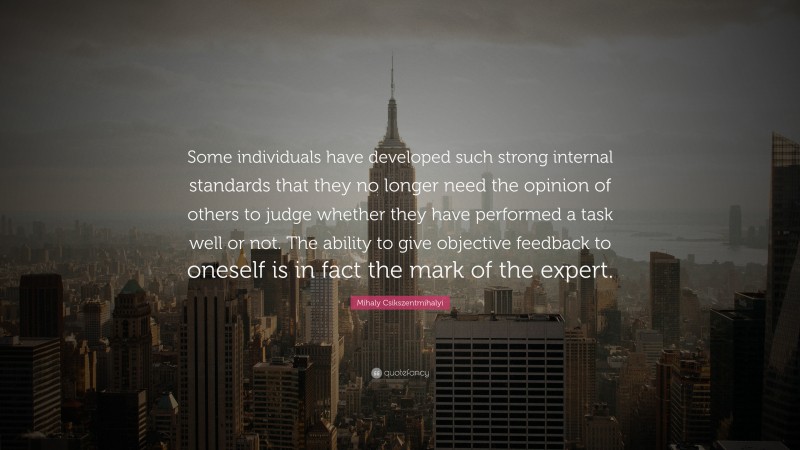Mihaly Csikszentmihalyi Quote: “Some individuals have developed such strong internal standards that they no longer need the opinion of others to judge whether they have performed a task well or not. The ability to give objective feedback to oneself is in fact the mark of the expert.”