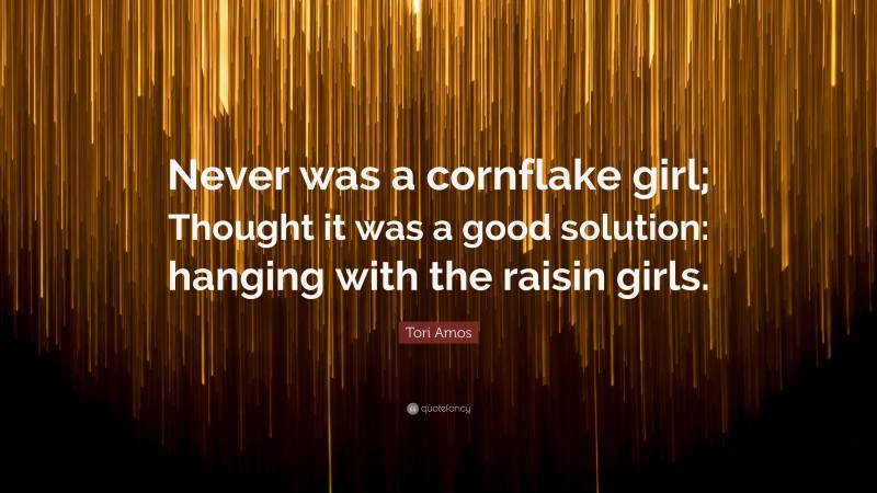 Tori Amos Quote: “Never was a cornflake girl; Thought it was a good solution: hanging with the raisin girls.”
