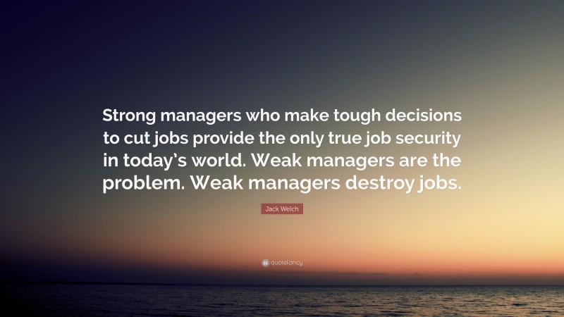 Jack Welch Quote: “Strong managers who make tough decisions to cut jobs provide the only true job security in today’s world. Weak managers are the problem. Weak managers destroy jobs.”