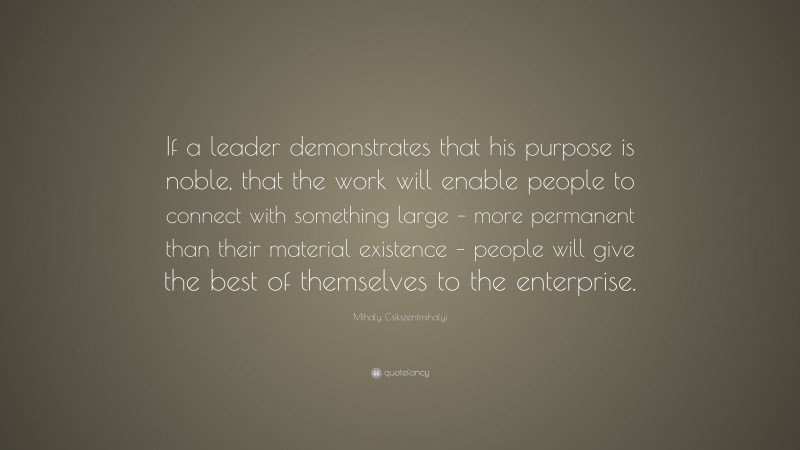 Mihaly Csikszentmihalyi Quote: “If a leader demonstrates that his purpose is noble, that the work will enable people to connect with something large – more permanent than their material existence – people will give the best of themselves to the enterprise.”