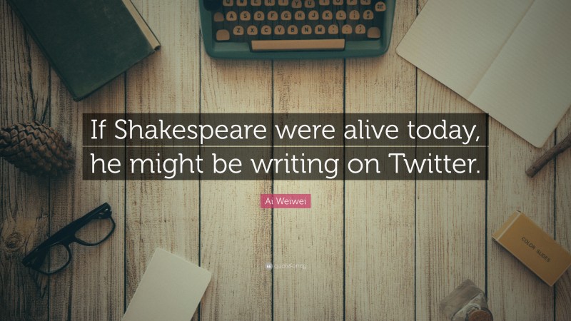 Ai Weiwei Quote: “If Shakespeare were alive today, he might be writing on Twitter.”