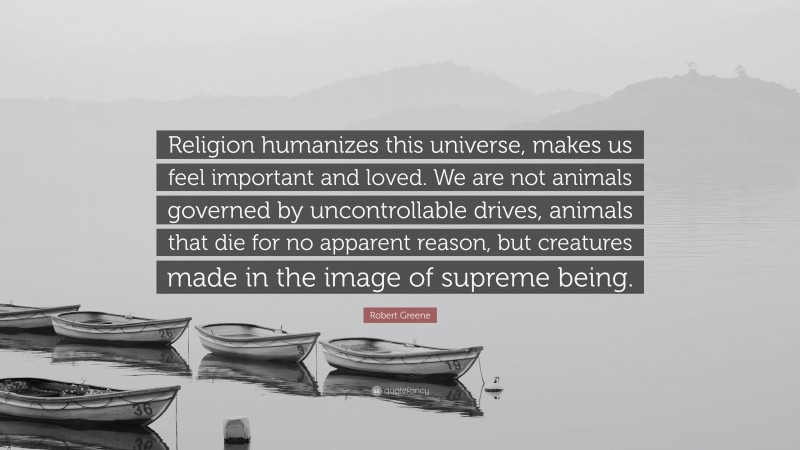 Robert Greene Quote: “Religion humanizes this universe, makes us feel important and loved. We are not animals governed by uncontrollable drives, animals that die for no apparent reason, but creatures made in the image of supreme being.”