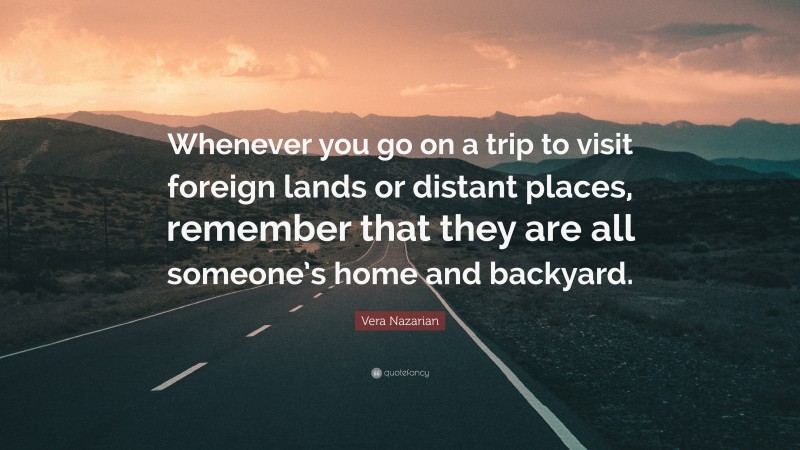 Vera Nazarian Quote: “Whenever you go on a trip to visit foreign lands or distant places, remember that they are all someone’s home and backyard.”