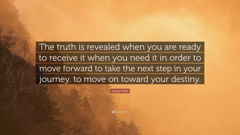 Alyson Noel Quote: “The truth is revealed when you are ready to receive it when you need it in order to move forward to take the next step in your journey. to move on toward your destiny.”