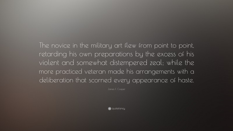 James F. Cooper Quote: “The novice in the military art flew from point to point, retarding his own preparations by the excess of his violent and somewhat distempered zeal; while the more practiced veteran made his arrangements with a deliberation that scorned every appearance of haste.”