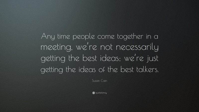 Susan Cain Quote: “Any time people come together in a meeting, we’re not necessarily getting the best ideas; we’re just getting the ideas of the best talkers.”